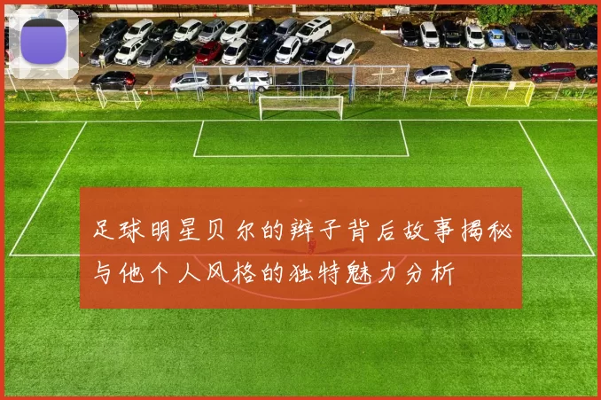 足球明星贝尔的辫子背后故事揭秘与他个人风格的独特魅力分析