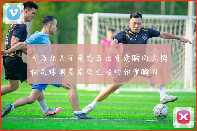 内马尔儿子萌态百出可爱瞬间大揭秘足球明星家庭生活的甜蜜瞬间