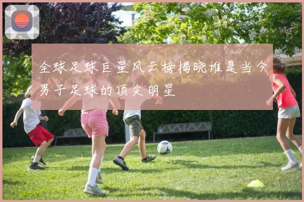 全球足球巨星风云榜揭晓谁是当今男子足球的顶尖明星