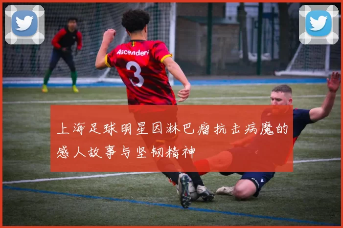 上海足球明星因淋巴瘤抗击病魔的感人故事与坚韧精神