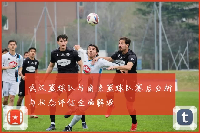 武汉篮球队与南京篮球队赛后分析与状态评估全面解读