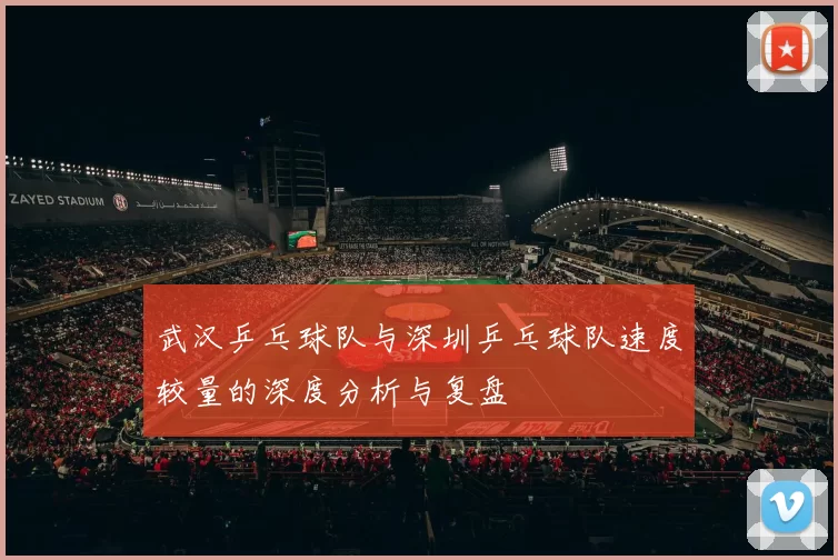 武汉乒乓球队与深圳乒乓球队速度较量的深度分析与复盘
