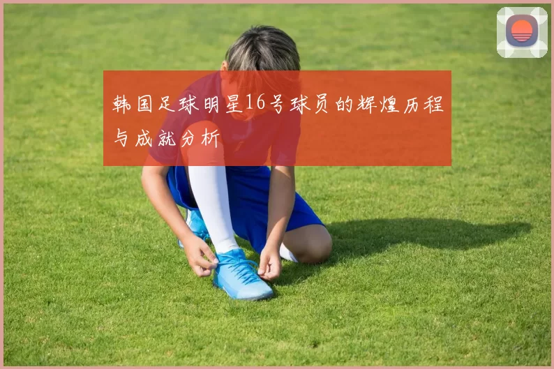 韩国足球明星16号球员的辉煌历程与成就分析