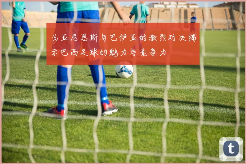 戈亚尼恩斯与巴伊亚的激烈对决揭示巴西足球的魅力与竞争力