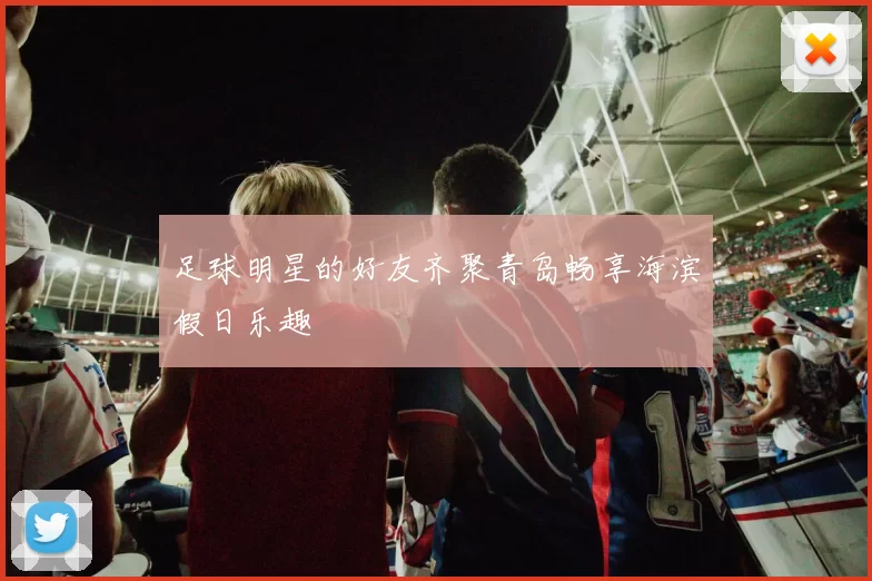 足球明星的好友齐聚青岛畅享海滨假日乐趣