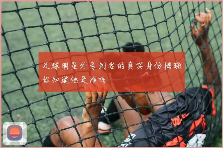 足球明星外号刺客的真实身份揭晓你知道他是谁吗
