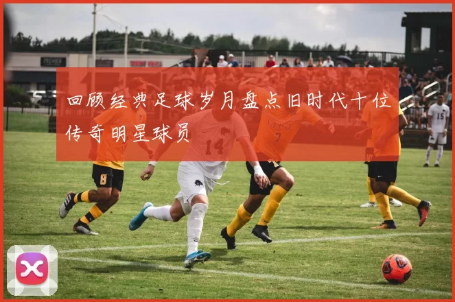 回顾经典足球岁月盘点旧时代十位传奇明星球员