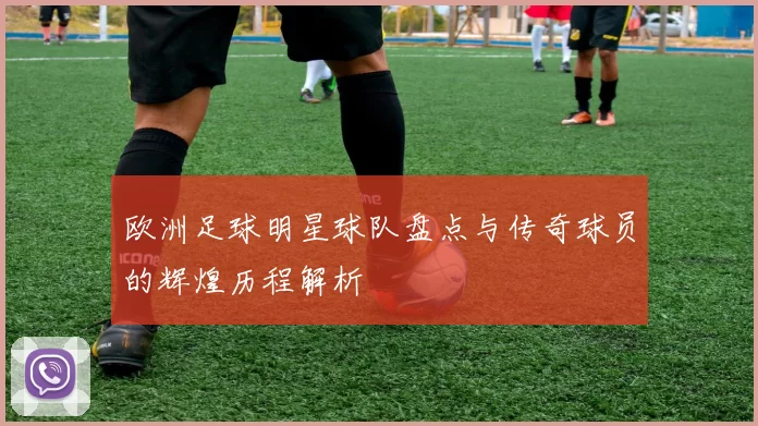 欧洲足球明星球队盘点与传奇球员的辉煌历程解析