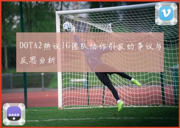 DOTA2热议IG团队协作引发的争议与反思分析
