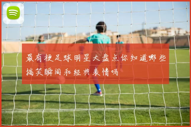最有梗足球明星大盘点你知道哪些搞笑瞬间和经典表情吗