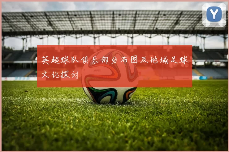 英超球队俱乐部分布图及地域足球文化探讨