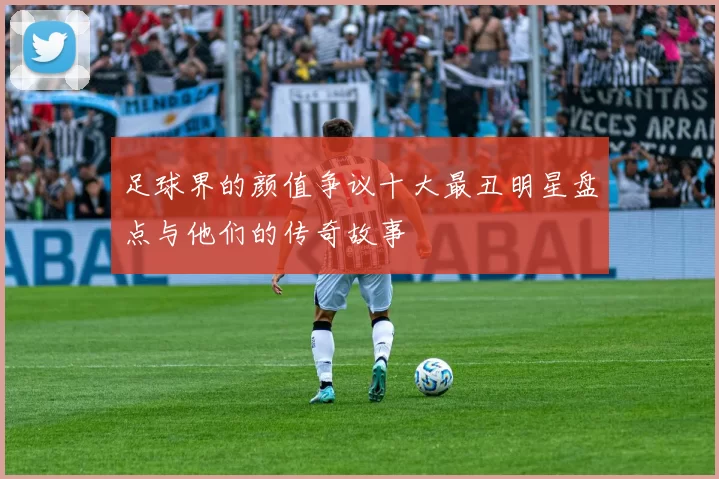 足球界的颜值争议十大最丑明星盘点与他们的传奇故事