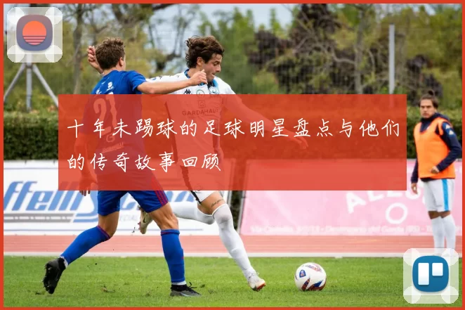 十年未踢球的足球明星盘点与他们的传奇故事回顾