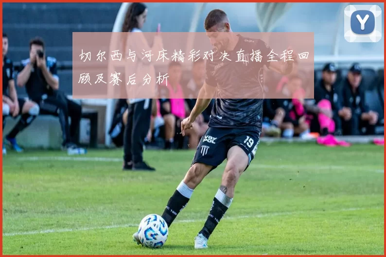 切尔西与河床精彩对决直播全程回顾及赛后分析