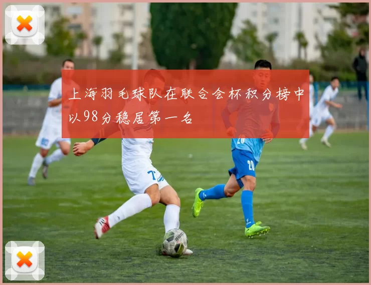 上海羽毛球队在联合会杯积分榜中以98分稳居第一名