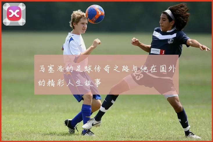 马塞洛的足球传奇之路与他在国外的精彩人生故事