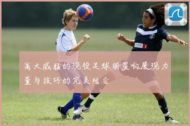 高大威猛的现役足球明星们展现力量与技巧的完美结合