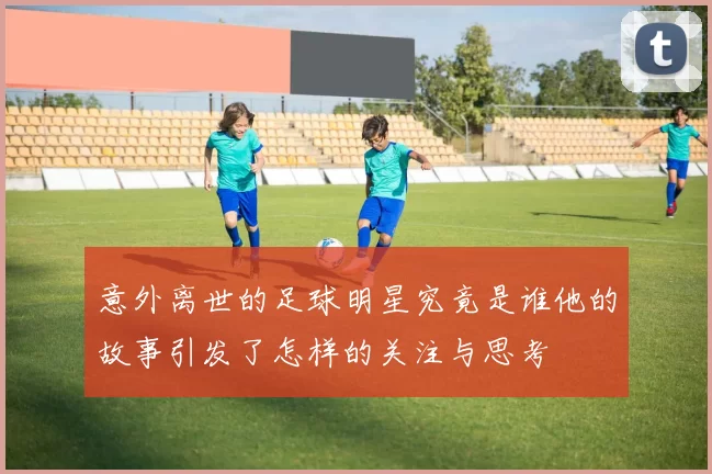 意外离世的足球明星究竟是谁他的故事引发了怎样的关注与思考