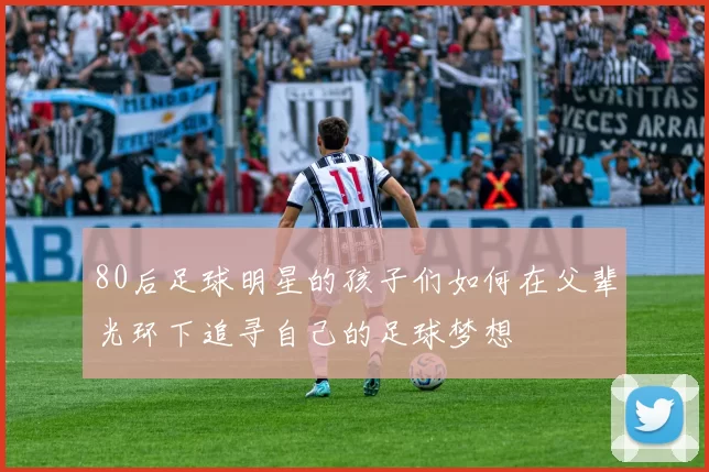 80后足球明星的孩子们如何在父辈光环下追寻自己的足球梦想