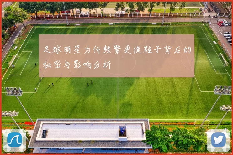 足球明星为何频繁更换鞋子背后的秘密与影响分析