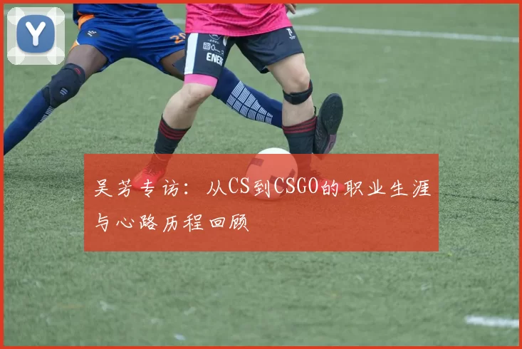 吴芳专访：从CS到CSGO的职业生涯与心路历程回顾