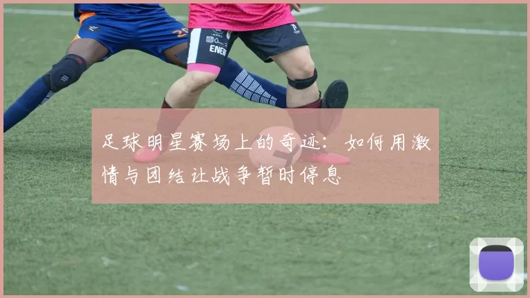 足球明星赛场上的奇迹：如何用激情与团结让战争暂时停息