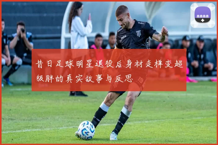 昔日足球明星退役后身材走样变超级胖的真实故事与反思