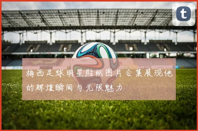 梅西足球明星贴纸图片合集展现他的辉煌瞬间与无限魅力