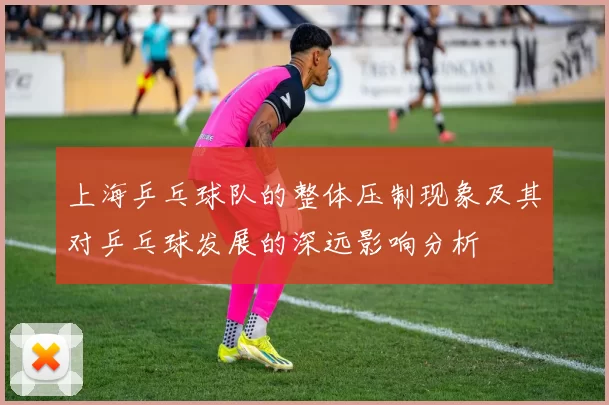 上海乒乓球队的整体压制现象及其对乒乓球发展的深远影响分析