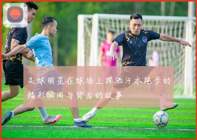 足球明星在球场上挥洒汗水跑步的精彩瞬间与背后的故事