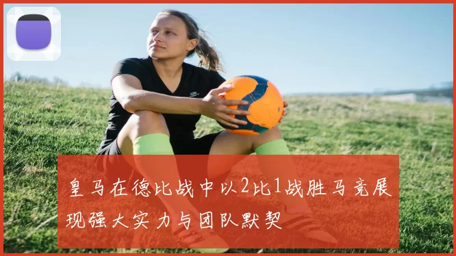 皇马在德比战中以2比1战胜马竞展现强大实力与团队默契