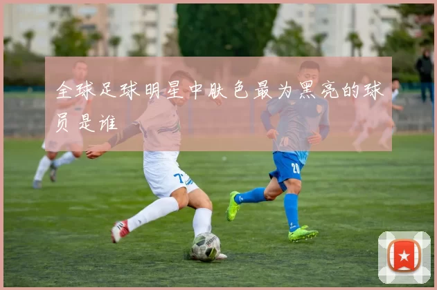 全球足球明星中肤色最为黑亮的球员是谁