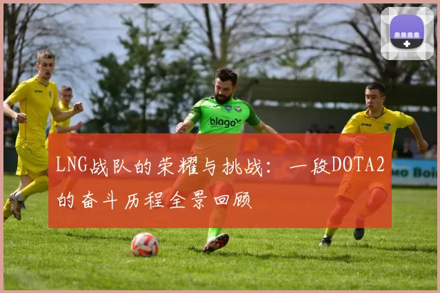 LNG战队的荣耀与挑战：一段DOTA2的奋斗历程全景回顾