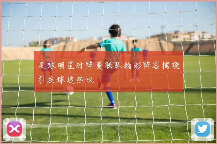 足球明星对阵曼联队精彩阵容揭晓引发球迷热议