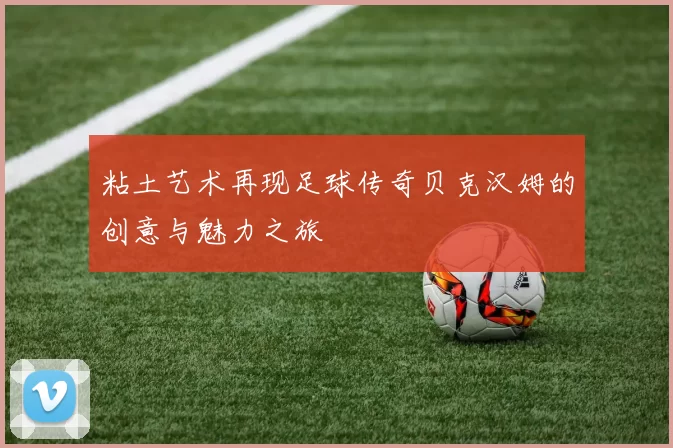 粘土艺术再现足球传奇贝克汉姆的创意与魅力之旅