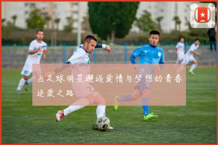 当足球明星邂逅爱情与梦想的青春逆袭之路