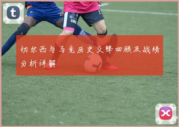 切尔西与马竞历史交锋回顾及战绩分析详解