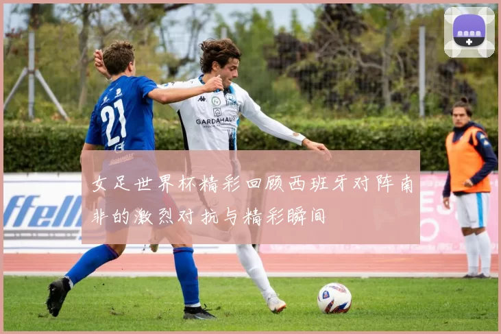 女足世界杯精彩回顾西班牙对阵南非的激烈对抗与精彩瞬间