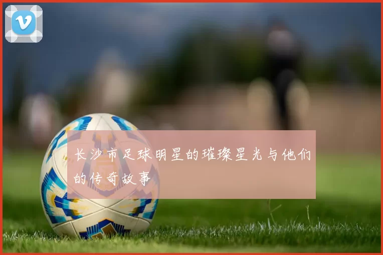 长沙市足球明星的璀璨星光与他们的传奇故事