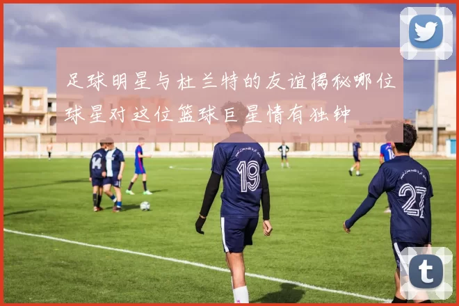 足球明星与杜兰特的友谊揭秘哪位球星对这位篮球巨星情有独钟