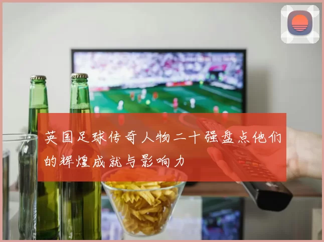 英国足球传奇人物二十强盘点他们的辉煌成就与影响力