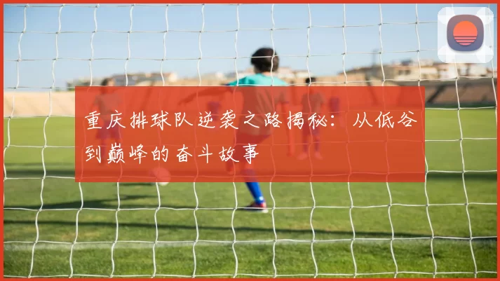 重庆排球队逆袭之路揭秘：从低谷到巅峰的奋斗故事