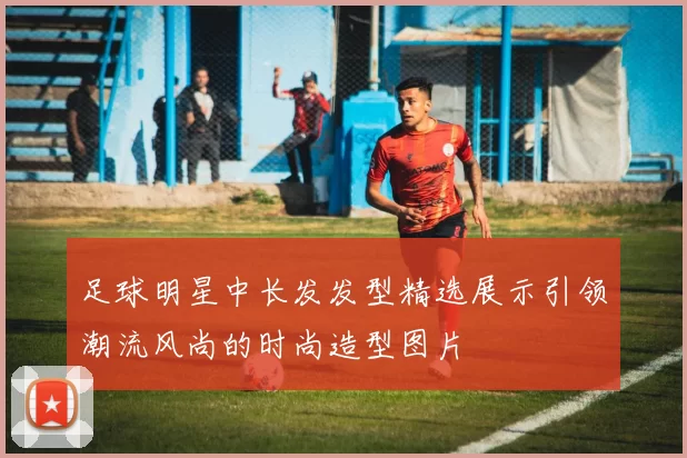 足球明星中长发发型精选展示引领潮流风尚的时尚造型图片