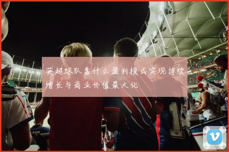 英超球队靠什么盈利模式实现持续增长与商业价值最大化
