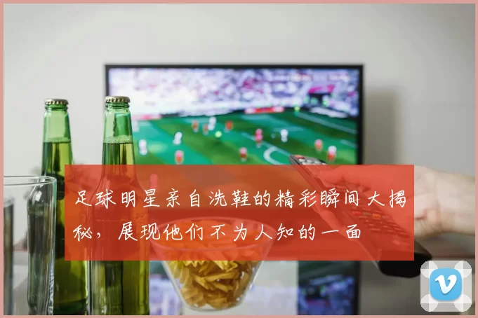 足球明星亲自洗鞋的精彩瞬间大揭秘，展现他们不为人知的一面