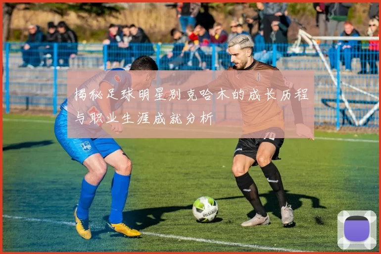 揭秘足球明星别克哈木的成长历程与职业生涯成就分析