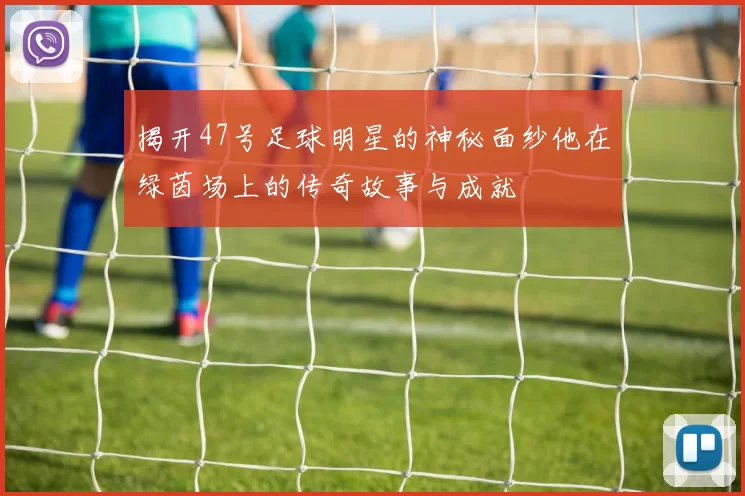 揭开47号足球明星的神秘面纱他在绿茵场上的传奇故事与成就