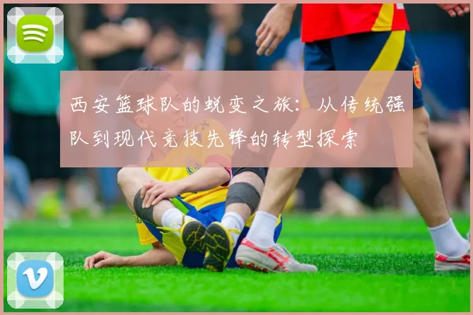 西安篮球队的蜕变之旅：从传统强队到现代竞技先锋的转型探索