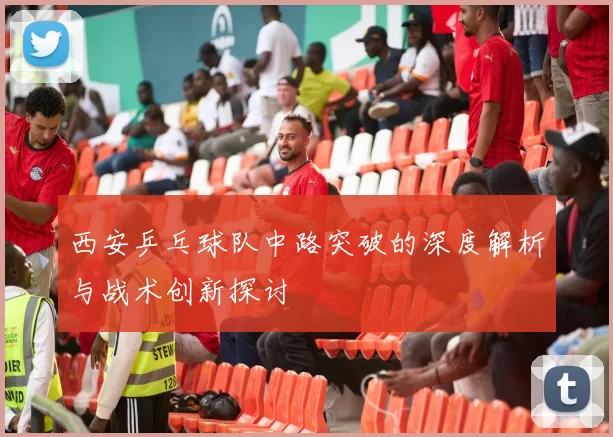 西安乒乓球队中路突破的深度解析与战术创新探讨