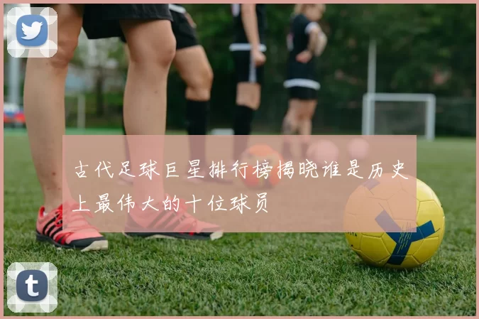 古代足球巨星排行榜揭晓谁是历史上最伟大的十位球员